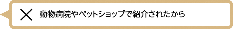 動物病院やペットショップで紹介されたから